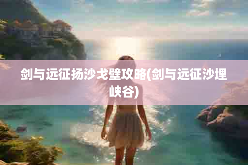 剑与远征扬沙戈壁攻略(剑与远征沙埋峡谷)