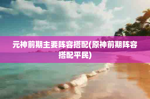 元神前期主要阵容搭配(原神前期阵容搭配平民)