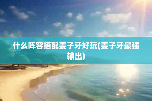 什么阵容搭配姜子牙好玩(姜子牙最强输出)