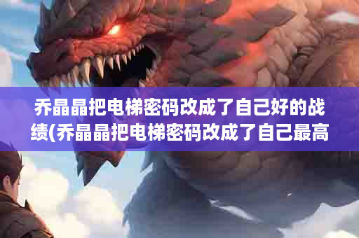 乔晶晶把电梯密码改成了自己好的战绩(乔晶晶把电梯密码改成了自己最高的战绩)