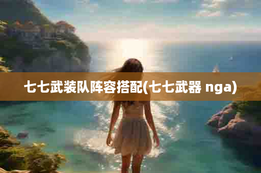 七七武装队阵容搭配(七七武器 nga)