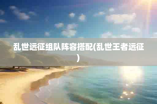 乱世远征组队阵容搭配(乱世王者远征)