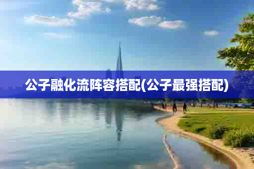 公子融化流阵容搭配(公子最强搭配)