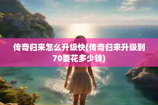 传奇归来怎么升级快(传奇归来升级到70要花多少钱)