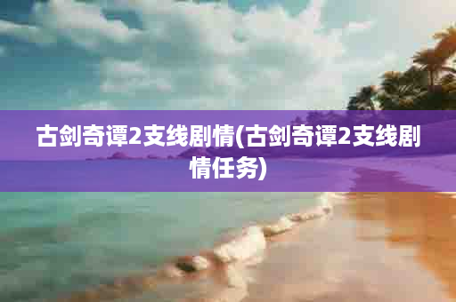 古剑奇谭2支线剧情(古剑奇谭2支线剧情任务)