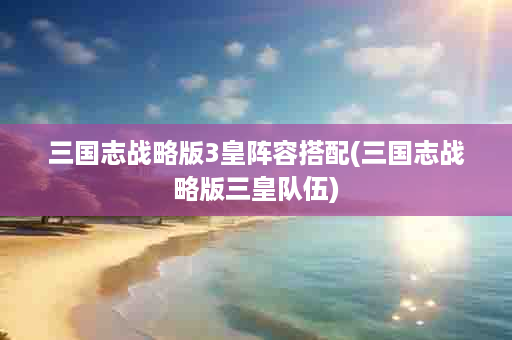 三国志战略版3皇阵容搭配(三国志战略版三皇队伍)