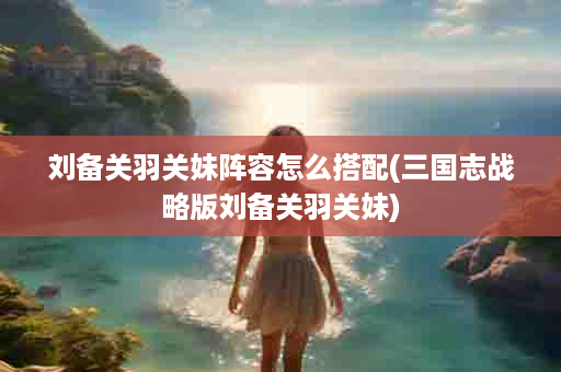 刘备关羽关妹阵容怎么搭配(三国志战略版刘备关羽关妹)