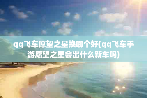 qq飞车愿望之星换哪个好(qq飞车手游愿望之星会出什么新车吗)