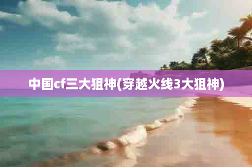 中国cf三大狙神(穿越火线3大狙神)