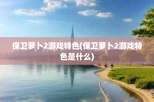 保卫萝卜2游戏特色(保卫萝卜2游戏特色是什么)