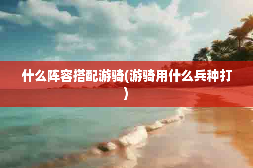 什么阵容搭配游骑(游骑用什么兵种打)