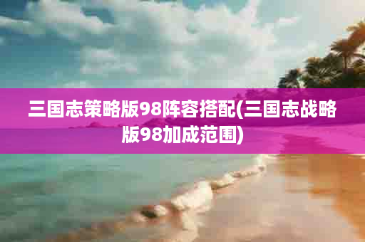 三国志策略版98阵容搭配(三国志战略版98加成范围)