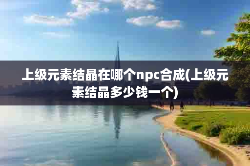 上级元素结晶在哪个npc合成(上级元素结晶多少钱一个)