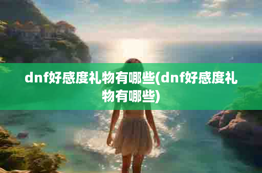 dnf好感度礼物有哪些(dnf好感度礼物有哪些)