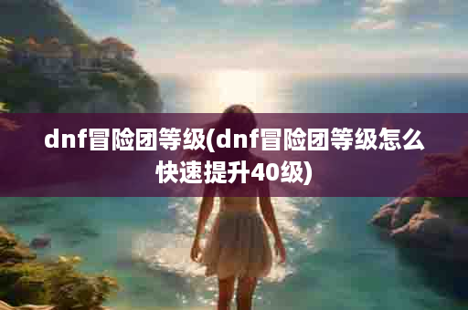dnf冒险团等级(dnf冒险团等级怎么快速提升40级)