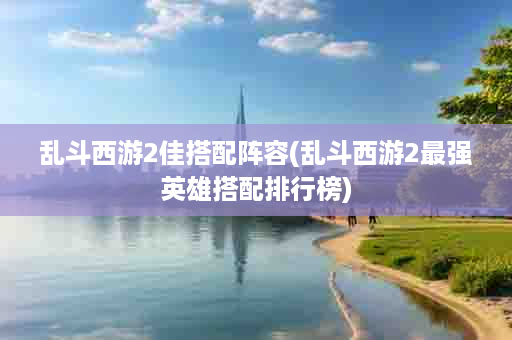 乱斗西游2佳搭配阵容(乱斗西游2最强英雄搭配排行榜)