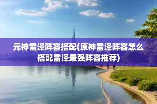 元神雷泽阵容搭配(原神雷泽阵容怎么搭配雷泽最强阵容推荐)