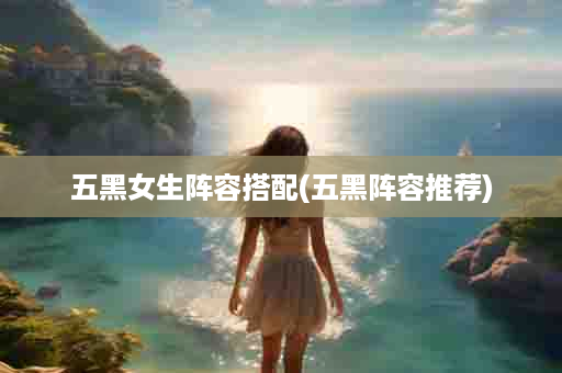 五黑女生阵容搭配(五黑阵容推荐)