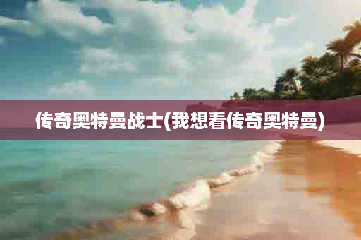 传奇奥特曼战士(我想看传奇奥特曼)