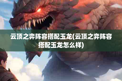 云顶之弈阵容搭配玉龙(云顶之弈阵容搭配玉龙怎么样)