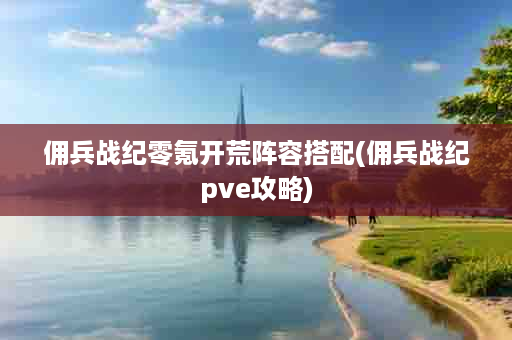 佣兵战纪零氪开荒阵容搭配(佣兵战纪pve攻略)