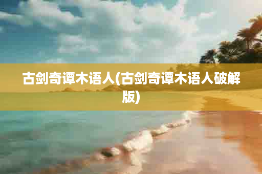 古剑奇谭木语人(古剑奇谭木语人破解版)