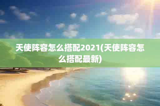 天使阵容怎么搭配2021(天使阵容怎么搭配最新)