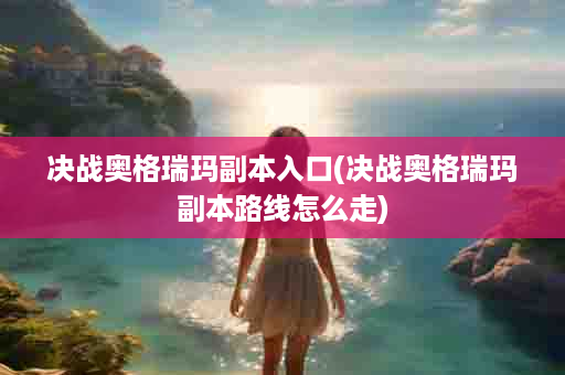 决战奥格瑞玛副本入口(决战奥格瑞玛副本路线怎么走)