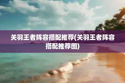 关羽王者阵容搭配推荐(关羽王者阵容搭配推荐图)