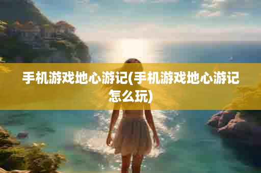 手机游戏地心游记(手机游戏地心游记怎么玩)
