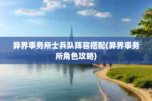 异界事务所士兵队阵容搭配(异界事务所角色攻略)