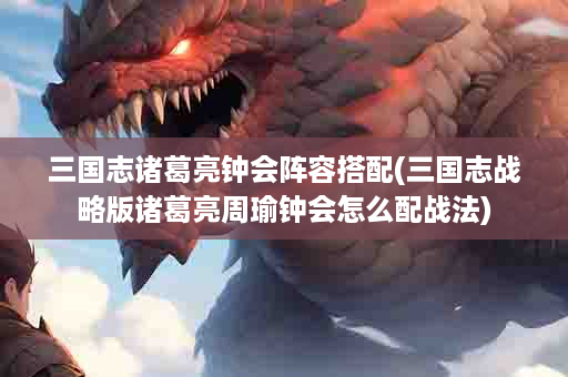 三国志诸葛亮钟会阵容搭配(三国志战略版诸葛亮周瑜钟会怎么配战法)
