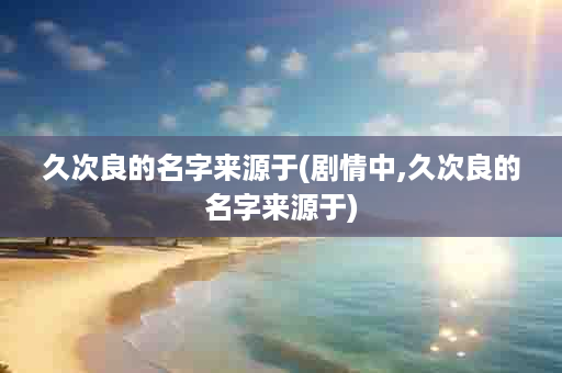 久次良的名字来源于(剧情中,久次良的名字来源于)