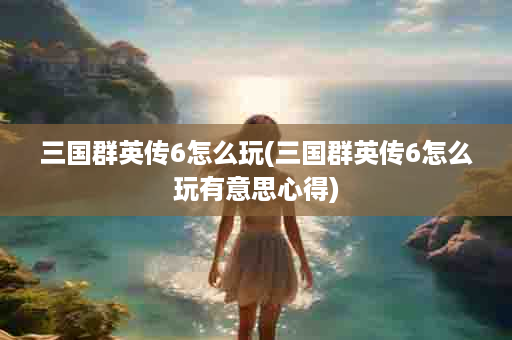 三国群英传6怎么玩(三国群英传6怎么玩有意思心得)