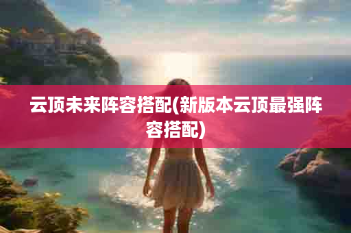 云顶未来阵容搭配(新版本云顶最强阵容搭配)