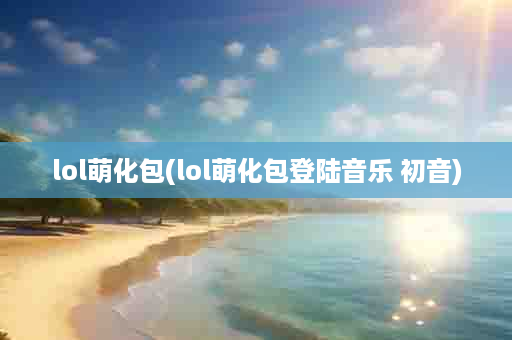 lol萌化包(lol萌化包登陆音乐 初音)