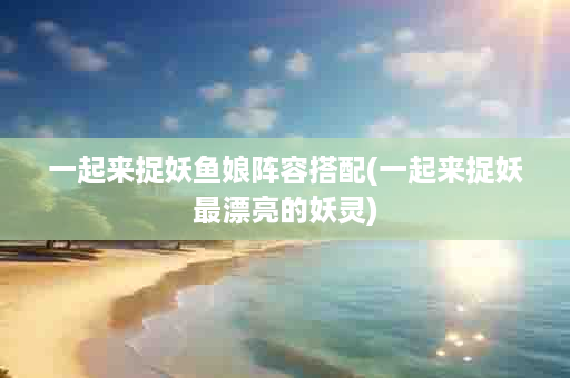 一起来捉妖鱼娘阵容搭配(一起来捉妖最漂亮的妖灵)