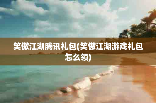 笑傲江湖腾讯礼包(笑傲江湖游戏礼包怎么领)