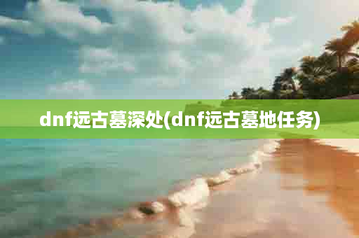 dnf远古墓深处(dnf远古墓地任务)