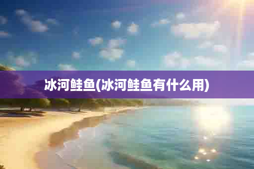 冰河鲑鱼(冰河鲑鱼有什么用)