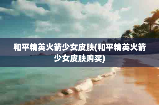 和平精英火箭少女皮肤(和平精英火箭少女皮肤购买)