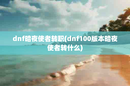 dnf暗夜使者转职(dnf100版本暗夜使者转什么)