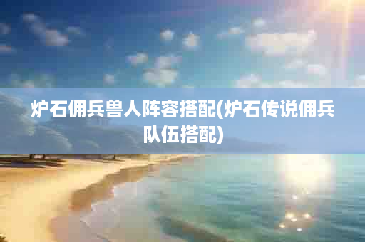 炉石佣兵兽人阵容搭配(炉石传说佣兵队伍搭配)