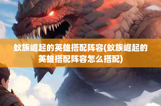 蚁族崛起的英雄搭配阵容(蚁族崛起的英雄搭配阵容怎么搭配)