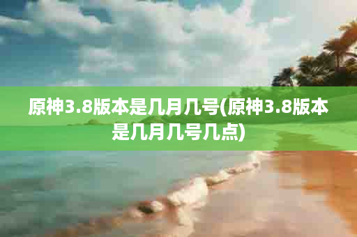 原神3.8版本是几月几号(原神3.8版本是几月几号几点)