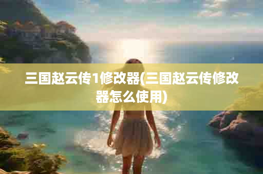 三国赵云传1修改器(三国赵云传修改器怎么使用)