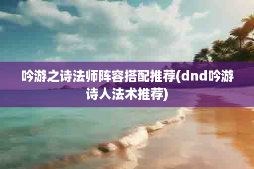 吟游之诗法师阵容搭配推荐(dnd吟游诗人法术推荐)