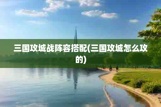 三国攻城战阵容搭配(三国攻城怎么攻的)