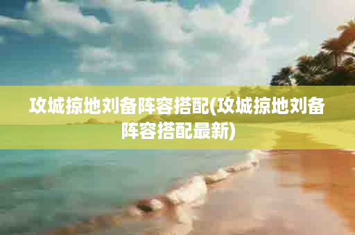 攻城掠地刘备阵容搭配(攻城掠地刘备阵容搭配最新)