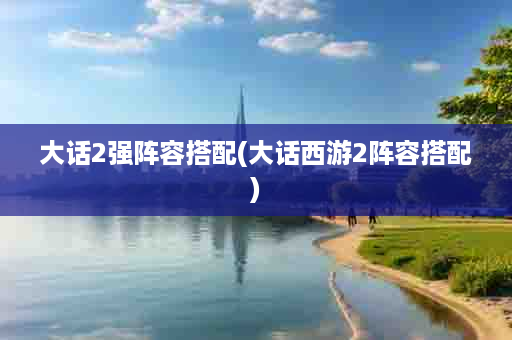 大话2强阵容搭配(大话西游2阵容搭配)